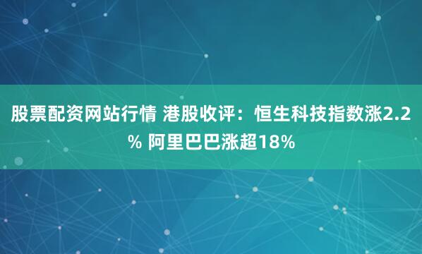 股票配资网站行情 港股收评：恒生科技指数涨2.2% 阿里巴巴涨超18%