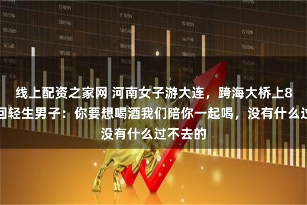 线上配资之家网 河南女子游大连，跨海大桥上8分钟劝回轻生男子：你要想喝酒我们陪你一起喝，没有什么过不去的