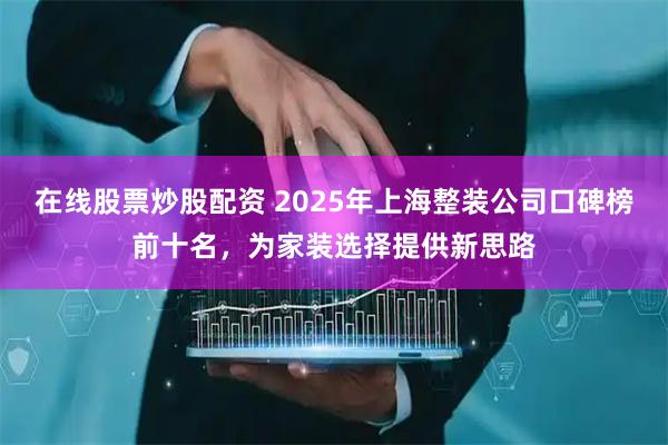 在线股票炒股配资 2025年上海整装公司口碑榜前十名，为家装选择提供新思路