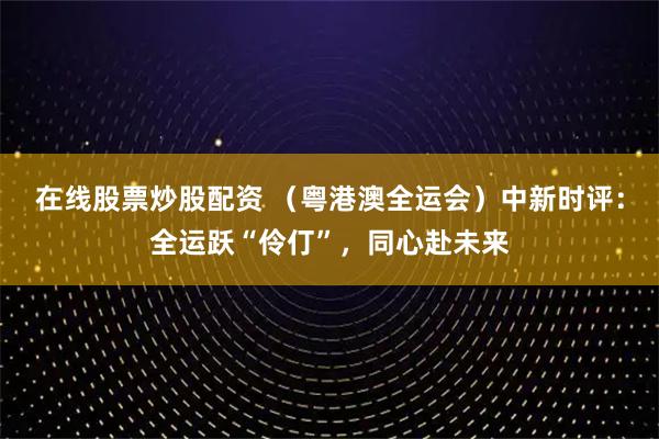 在线股票炒股配资 （粤港澳全运会）中新时评：全运跃“伶仃”，同心赴未来