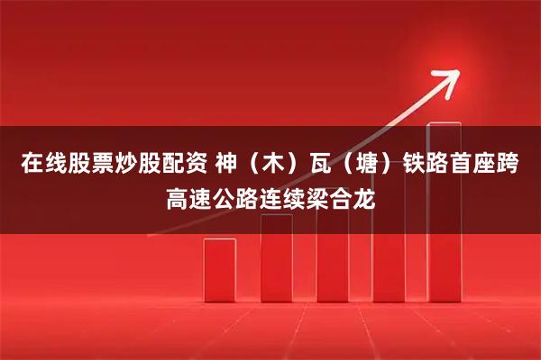 在线股票炒股配资 神（木）瓦（塘）铁路首座跨高速公路连续梁合龙