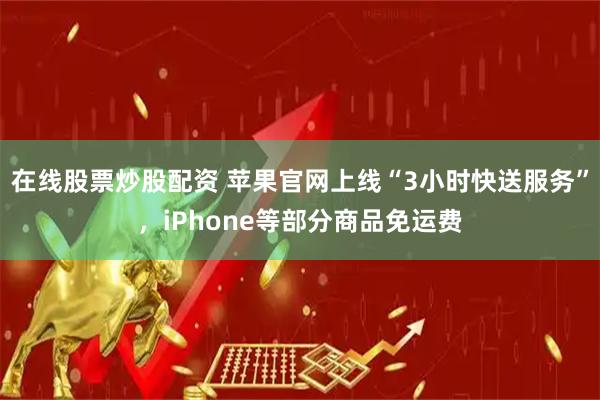 在线股票炒股配资 苹果官网上线“3小时快送服务”，iPhone等部分商品免运费