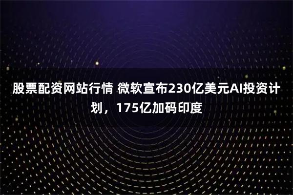 股票配资网站行情 微软宣布230亿美元AI投资计划，175亿加码印度