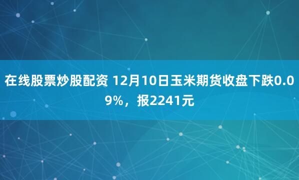 在线股票炒股配资 12月10日玉米期货收盘下跌0.09%，报2241元
