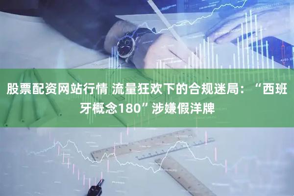 股票配资网站行情 流量狂欢下的合规迷局：“西班牙概念180”涉嫌假洋牌