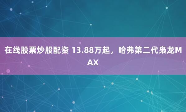 在线股票炒股配资 13.88万起，哈弗第二代枭龙MAX