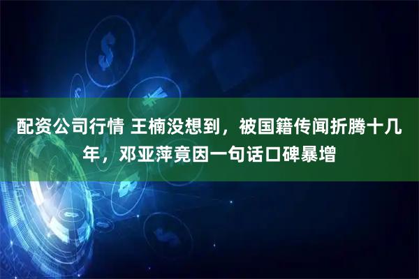 配资公司行情 王楠没想到，被国籍传闻折腾十几年，邓亚萍竟因一句话口碑暴增