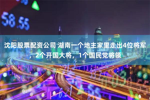 沈阳股票配资公司 湖南一个地主家里走出4位将军，2个开国大将，1个国民党将领