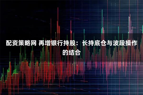 配资策略网 再增银行持股：长持底仓与波段操作的结合