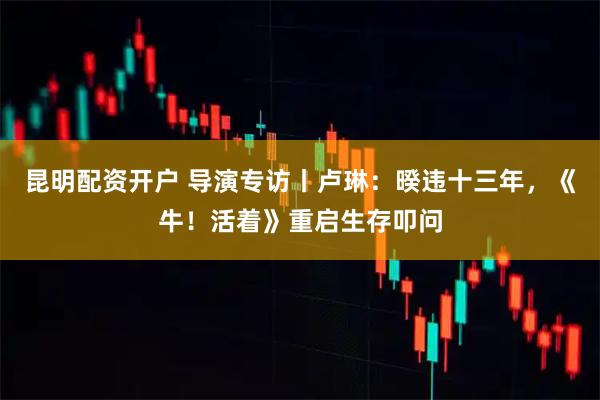 昆明配资开户 导演专访丨卢琳：暌违十三年，《牛！活着》重启生存叩问