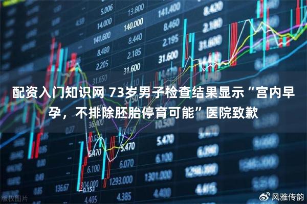 配资入门知识网 73岁男子检查结果显示“宫内早孕，不排除胚胎停育可能”医院致歉