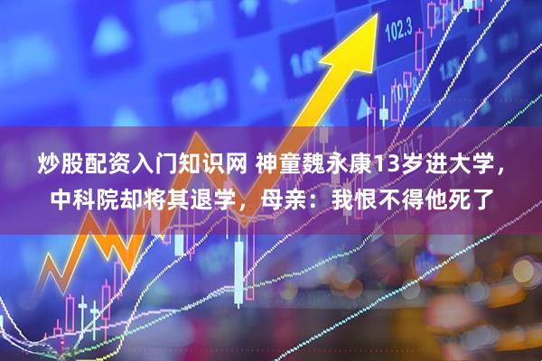 炒股配资入门知识网 神童魏永康13岁进大学，中科院却将其退学，母亲：我恨不得他死了