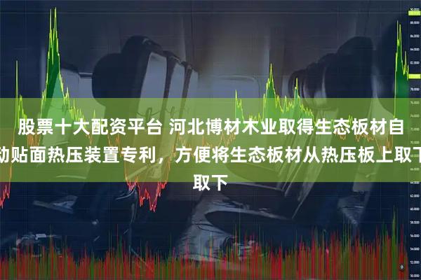 股票十大配资平台 河北博材木业取得生态板材自动贴面热压装置专利，方便将生态板材从热压板上取下