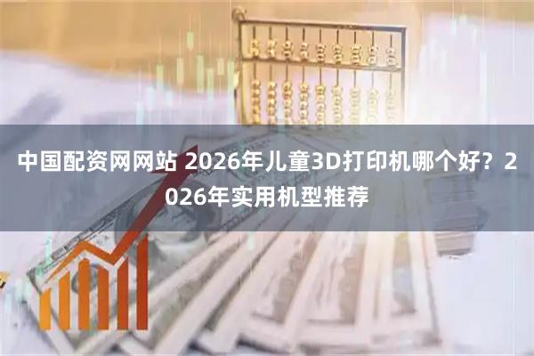 中国配资网网站 2026年儿童3D打印机哪个好？2026年实用机型推荐