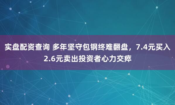 实盘配资查询 多年坚守包钢终难翻盘，7.4元买入2.6元卖出投资者心力交瘁