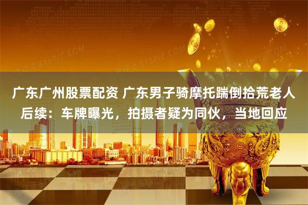 广东广州股票配资 广东男子骑摩托踹倒拾荒老人后续：车牌曝光，拍摄者疑为同伙，当地回应
