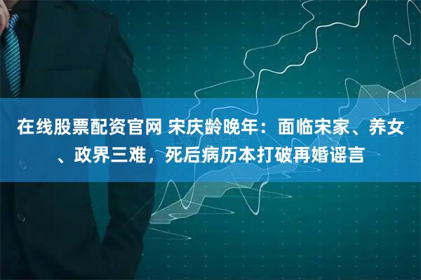 在线股票配资官网 宋庆龄晚年：面临宋家、养女、政界三难，死后病历本打破再婚谣言